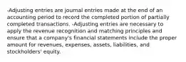 -Adjusting entries are journal entries made at the end of an accounting period to record the completed portion of partially completed transactions. -Adjusting entries are necessary to apply the revenue recognition and matching principles and ensure that a company's financial statements include the proper amount for revenues, expenses, assets, liabilities, and stockholders' equity.