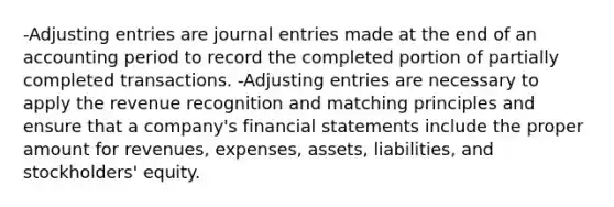 -Adjusting entries are journal entries made at the end of an accounting period to record the completed portion of partially completed transactions. -Adjusting entries are necessary to apply the revenue recognition and matching principles and ensure that a company's financial statements include the proper amount for revenues, expenses, assets, liabilities, and stockholders' equity.