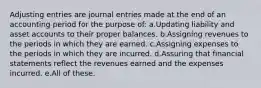 Adjusting entries are journal entries made at the end of an accounting period for the purpose of: a.Updating liability and asset accounts to their proper balances. b.Assigning revenues to the periods in which they are earned. c.Assigning expenses to the periods in which they are incurred. d.Assuring that financial statements reflect the revenues earned and the expenses incurred. e.All of these.