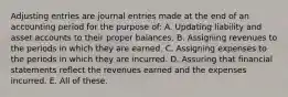 Adjusting entries are journal entries made at the end of an accounting period for the purpose of: A. Updating liability and asset accounts to their proper balances. B. Assigning revenues to the periods in which they are earned. C. Assigning expenses to the periods in which they are incurred. D. Assuring that financial statements reflect the revenues earned and the expenses incurred. E. All of these.