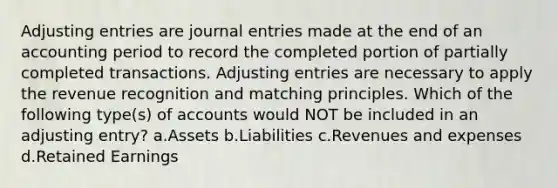 Adjusting entries are journal entries made at the end of an accounting period to record the completed portion of partially completed transactions. Adjusting entries are necessary to apply the revenue recognition and matching principles. Which of the following type(s) of accounts would NOT be included in an adjusting entry? a.Assets b.Liabilities c.Revenues and expenses d.Retained Earnings