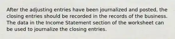 After the adjusting entries have been journalized and posted, the closing entries should be recorded in the records of the business. The data in the Income Statement section of the worksheet can be used to journalize the closing entries.