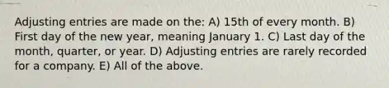 Adjusting entries are made on the: A) 15th of every month. B) First day of the new year, meaning January 1. C) Last day of the month, quarter, or year. D) Adjusting entries are rarely recorded for a company. E) All of the above.