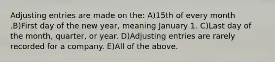 Adjusting entries are made on the: A)15th of every month .B)First day of the new year, meaning January 1. C)Last day of the month, quarter, or year. D)Adjusting entries are rarely recorded for a company. E)All of the above.