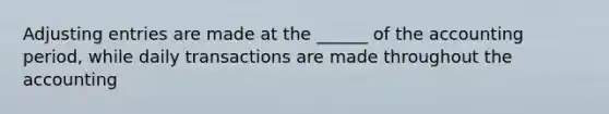 Adjusting entries are made at the ______ of the accounting period, while daily transactions are made throughout the accounting