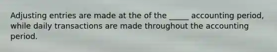 Adjusting entries are made at the of the _____ accounting period, while daily transactions are made throughout the accounting period.