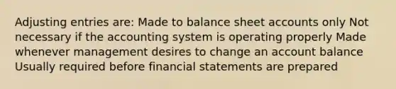 Adjusting entries are: Made to balance sheet accounts only Not necessary if the accounting system is operating properly Made whenever management desires to change an account balance Usually required before financial statements are prepared