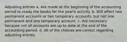 Adjusting entries a. Are made at the beginning of the accounting period to ready the books for the year's activity. b. Will affect two permanent accounts or two temporary accounts, but not one permanent and one temporary account. c. Are necessary because not all accounts are up to date at the end of the accounting period. d. All of the choices are correct regarding adjusting entries.