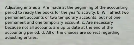 <a href='https://www.questionai.com/knowledge/kGxhM5fzgy-adjusting-entries' class='anchor-knowledge'>adjusting entries</a> a. Are made at the beginning of the accounting period to ready the books for the year's activity. b. Will affect two permanen<a href='https://www.questionai.com/knowledge/k7x83BRk9p-t-accounts' class='anchor-knowledge'>t accounts</a> or two temporary accounts, but not one permanent and one temporary account. c. Are necessary because not all accounts are up to date at the end of the accounting period. d. All of the choices are correct regarding adjusting entries.