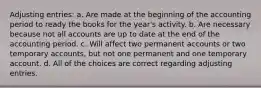 Adjusting entries: a. Are made at the beginning of the accounting period to ready the books for the year's activity. b. Are necessary because not all accounts are up to date at the end of the accounting period. c. Will affect two permanent accounts or two temporary accounts, but not one permanent and one temporary account. d. All of the choices are correct regarding adjusting entries.