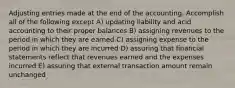 Adjusting entries made at the end of the accounting. Accomplish all of the following except A) updating liability and acid accounting to their proper balances B) assigning revenues to the period in which they are earned C) assigning expense to the period in which they are incurred D) assuring that financial statements reflect that revenues earned and the expenses incurred E) assuring that external transaction amount remain unchanged