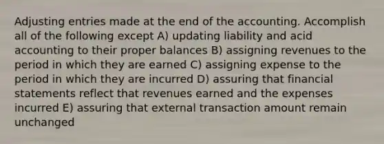 Adjusting entries made at the end of the accounting. Accomplish all of the following except A) updating liability and acid accounting to their proper balances B) assigning revenues to the period in which they are earned C) assigning expense to the period in which they are incurred D) assuring that financial statements reflect that revenues earned and the expenses incurred E) assuring that external transaction amount remain unchanged