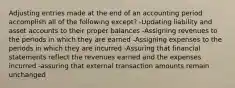 Adjusting entries made at the end of an accounting period accomplish all of the following except? -Updating liability and asset accounts to their proper balances -Assigning revenues to the periods in which they are earned -Assigning expenses to the periods in which they are incurred -Assuring that financial statements reflect the revenues earned and the expenses incurred -assuring that external transaction amounts remain unchanged