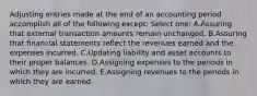 Adjusting entries made at the end of an accounting period accomplish all of the following except: Select one: A.Assuring that external transaction amounts remain unchanged. B.Assuring that financial statements reflect the revenues earned and the expenses incurred. C.Updating liability and asset accounts to their proper balances. D.Assigning expenses to the periods in which they are incurred. E.Assigning revenues to the periods in which they are earned.