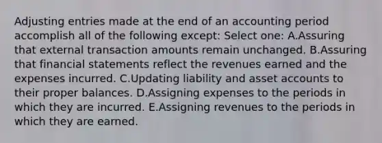 Adjusting entries made at the end of an accounting period accomplish all of the following except: Select one: A.Assuring that external transaction amounts remain unchanged. B.Assuring that financial statements reflect the revenues earned and the expenses incurred. C.Updating liability and asset accounts to their proper balances. D.Assigning expenses to the periods in which they are incurred. E.Assigning revenues to the periods in which they are earned.