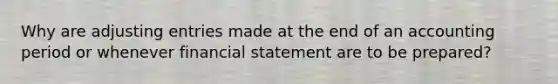 Why are adjusting entries made at the end of an accounting period or whenever financial statement are to be prepared?