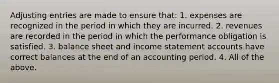 Adjusting entries are made to ensure that: 1. expenses are recognized in the period in which they are incurred. 2. revenues are recorded in the period in which the performance obligation is satisfied. 3. balance sheet and income statement accounts have correct balances at the end of an accounting period. 4. All of the above.