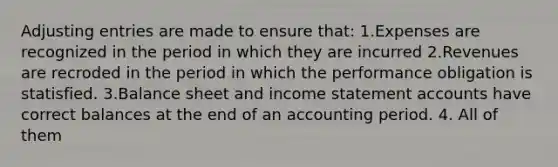 Adjusting entries are made to ensure that: 1.Expenses are recognized in the period in which they are incurred 2.Revenues are recroded in the period in which the performance obligation is statisfied. 3.Balance sheet and income statement accounts have correct balances at the end of an accounting period. 4. All of them