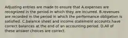 Adjusting entries are made to ensure that A.expenses are recognized in the period in which they are incurred. B.revenues are recorded in the period in which the performance obligation is satisfied. C.balance sheet and income statement accounts have correct balances at the end of an accounting period. D.All of these answer choices are correct.