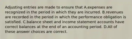 Adjusting entries are made to ensure that A.expenses are recognized in the period in which they are incurred. B.revenues are recorded in the period in which the performance obligation is satisfied. C.balance sheet and income statement accounts have correct balances at the end of an accounting period. D.All of these answer choices are correct.