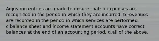 <a href='https://www.questionai.com/knowledge/kGxhM5fzgy-adjusting-entries' class='anchor-knowledge'>adjusting entries</a> are made to ensure that: a.expenses are recognized in the period in which they are incurred. b.revenues are recorded in the period in which services are performed. c.balance sheet and <a href='https://www.questionai.com/knowledge/kCPMsnOwdm-income-statement' class='anchor-knowledge'>income statement</a> accounts have correct balances at the end of an accounting period. d.all of the above.