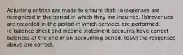 Adjusting entries are made to ensure that: (a)expenses are recognized in the period in which they are incurred. (b)revenues are recorded in the period in which services are performed. (c)balance sheet and income statement accounts have correct balances at the end of an accounting period. (d)All the responses above are correct.