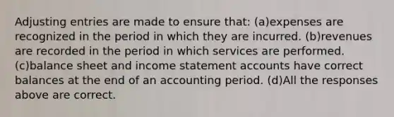 Adjusting entries are made to ensure that: (a)expenses are recognized in the period in which they are incurred. (b)revenues are recorded in the period in which services are performed. (c)balance sheet and income statement accounts have correct balances at the end of an accounting period. (d)All the responses above are correct.