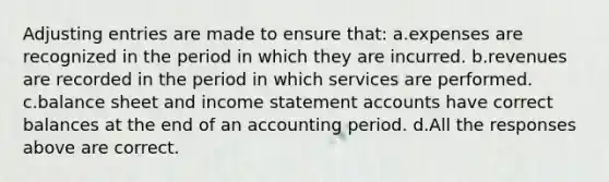 Adjusting entries are made to ensure that: a.expenses are recognized in the period in which they are incurred. b.revenues are recorded in the period in which services are performed. c.balance sheet and income statement accounts have correct balances at the end of an accounting period. d.All the responses above are correct.