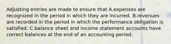 Adjusting entries are made to ensure that A.expenses are recognized in the period in which they are incurred. B.revenues are recorded in the period in which the performance obligation is satisfied. C.balance sheet and income statement accounts have correct balances at the end of an accounting period.