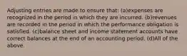 Adjusting entries are made to ensure that: (a)expenses are recognized in the period in which they are incurred. (b)revenues are recorded in the period in which the performance obligation is satisfied. (c)balance sheet and income statement accounts have correct balances at the end of an accounting period. (d)All of the above.