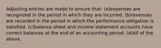 <a href='https://www.questionai.com/knowledge/kGxhM5fzgy-adjusting-entries' class='anchor-knowledge'>adjusting entries</a> are made to ensure that: (a)expenses are recognized in the period in which they are incurred. (b)revenues are recorded in the period in which the performance obligation is satisfied. (c)balance sheet and income statemen<a href='https://www.questionai.com/knowledge/k7x83BRk9p-t-accounts' class='anchor-knowledge'>t accounts</a> have correct balances at the end of an accounting period. (d)All of the above.