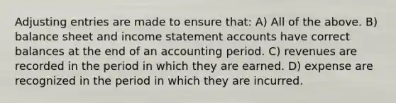 Adjusting entries are made to ensure that: A) All of the above. B) balance sheet and income statement accounts have correct balances at the end of an accounting period. C) revenues are recorded in the period in which they are earned. D) expense are recognized in the period in which they are incurred.