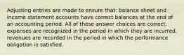 Adjusting entries are made to ensure that: balance sheet and income statement accounts have correct balances at the end of an accounting period. All of these answer choices are correct. expenses are recognized in the period in which they are incurred. revenues are recorded in the period in which the performance obligation is satisfied.