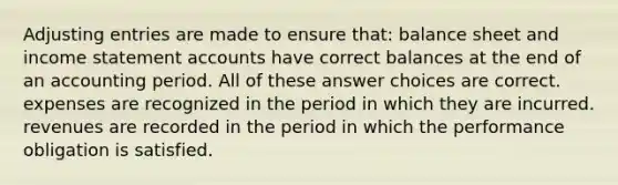 Adjusting entries are made to ensure that: balance sheet and income statement accounts have correct balances at the end of an accounting period. All of these answer choices are correct. expenses are recognized in the period in which they are incurred. revenues are recorded in the period in which the performance obligation is satisfied.