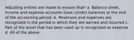 Adjusting entries are made to ensure that* a. Balance sheet, income and expense accounts have correct balances at the end of the accounting period. b. Revenues and expenses are recognized in the period in which they are earned and incurred c. Part of the asset that has been used up is recognized as expense d. All of the above