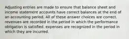 Adjusting entries are made to ensure that balance sheet and income statement accounts have correct balances at the end of an accounting period. All of these answer choices are correct. revenues are recorded in the period in which the performance obligation is satisfied. expenses are recognized in the period in which they are incurred.