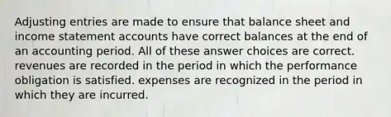 <a href='https://www.questionai.com/knowledge/kGxhM5fzgy-adjusting-entries' class='anchor-knowledge'>adjusting entries</a> are made to ensure that balance sheet and <a href='https://www.questionai.com/knowledge/kCPMsnOwdm-income-statement' class='anchor-knowledge'>income statement</a> accounts have correct balances at the end of an accounting period. All of these answer choices are correct. revenues are recorded in the period in which the performance obligation is satisfied. expenses are recognized in the period in which they are incurred.