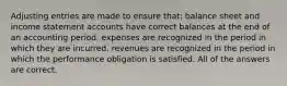 Adjusting entries are made to ensure that: balance sheet and income statement accounts have correct balances at the end of an accounting period. expenses are recognized in the period in which they are incurred. revenues are recognized in the period in which the performance obligation is satisfied. All of the answers are correct.