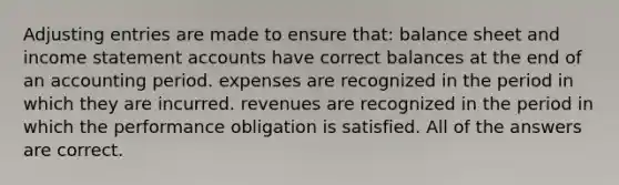 Adjusting entries are made to ensure that: balance sheet and income statement accounts have correct balances at the end of an accounting period. expenses are recognized in the period in which they are incurred. revenues are recognized in the period in which the performance obligation is satisfied. All of the answers are correct.