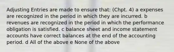 Adjusting Entries are made to ensure that: (Chpt. 4) a expenses are recognized in the period in which they are incurred. b revenues are recognized in the period in which the performance obligation is satisfied. c balance sheet and income statement accounts have correct balances at the end of the accounting period. d All of the above e None of the above