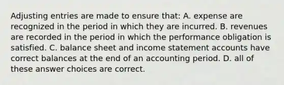 <a href='https://www.questionai.com/knowledge/kGxhM5fzgy-adjusting-entries' class='anchor-knowledge'>adjusting entries</a> are made to ensure that: A. expense are recognized in the period in which they are incurred. B. revenues are recorded in the period in which the performance obligation is satisfied. C. balance sheet and <a href='https://www.questionai.com/knowledge/kCPMsnOwdm-income-statement' class='anchor-knowledge'>income statement</a> accounts have correct balances at the end of an accounting period. D. all of these answer choices are correct.