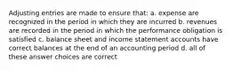 Adjusting entries are made to ensure that: a. expense are recognized in the period in which they are incurred b. revenues are recorded in the period in which the performance obligation is satisfied c. balance sheet and income statement accounts have correct balances at the end of an accounting period d. all of these answer choices are correct