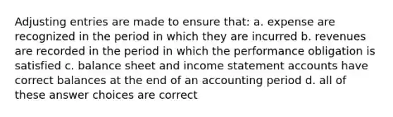 Adjusting entries are made to ensure that: a. expense are recognized in the period in which they are incurred b. revenues are recorded in the period in which the performance obligation is satisfied c. balance sheet and income statement accounts have correct balances at the end of an accounting period d. all of these answer choices are correct