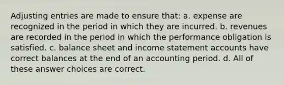 Adjusting entries are made to ensure that: a. expense are recognized in the period in which they are incurred. b. revenues are recorded in the period in which the performance obligation is satisfied. c. balance sheet and income statement accounts have correct balances at the end of an accounting period. d. All of these answer choices are correct.