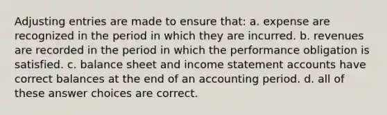 Adjusting entries are made to ensure that: a. expense are recognized in the period in which they are incurred. b. revenues are recorded in the period in which the performance obligation is satisfied. c. balance sheet and income statement accounts have correct balances at the end of an accounting period. d. all of these answer choices are correct.