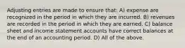 Adjusting entries are made to ensure that: A) expense are recognized in the period in which they are incurred. B) revenues are recorded in the period in which they are earned. C) balance sheet and income statement accounts have correct balances at the end of an accounting period. D) All of the above.