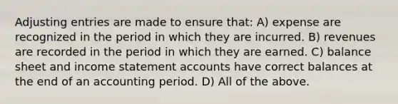 Adjusting entries are made to ensure that: A) expense are recognized in the period in which they are incurred. B) revenues are recorded in the period in which they are earned. C) balance sheet and income statement accounts have correct balances at the end of an accounting period. D) All of the above.