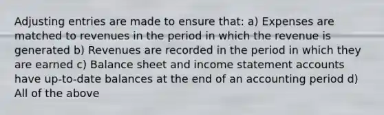 Adjusting entries are made to ensure that: a) Expenses are matched to revenues in the period in which the revenue is generated b) Revenues are recorded in the period in which they are earned c) Balance sheet and income statement accounts have up-to-date balances at the end of an accounting period d) All of the above