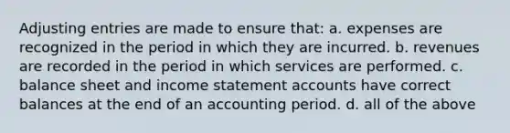 Adjusting entries are made to ensure that: a. expenses are recognized in the period in which they are incurred. b. revenues are recorded in the period in which services are performed. c. balance sheet and income statement accounts have correct balances at the end of an accounting period. d. all of the above