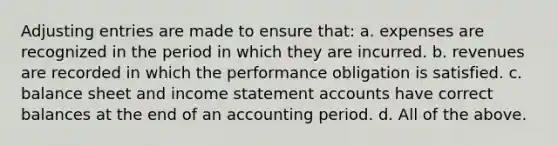 <a href='https://www.questionai.com/knowledge/kGxhM5fzgy-adjusting-entries' class='anchor-knowledge'>adjusting entries</a> are made to ensure that: a. expenses are recognized in the period in which they are incurred. b. revenues are recorded in which the performance obligation is satisfied. c. balance sheet and income statemen<a href='https://www.questionai.com/knowledge/k7x83BRk9p-t-accounts' class='anchor-knowledge'>t accounts</a> have correct balances at the end of an accounting period. d. All of the above.